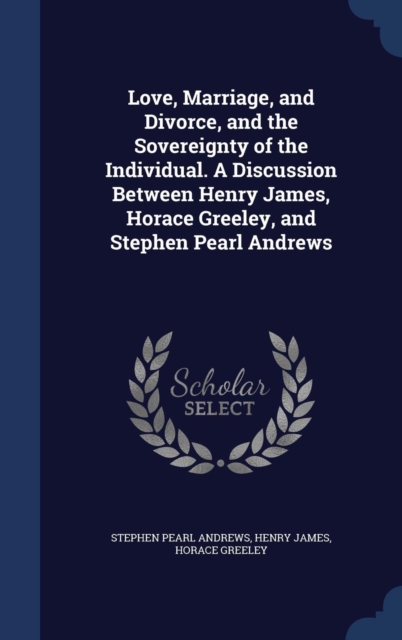 Love, Marriage, and Divorce, and the Sovereignty of the Individual. a Discussion Between Henry James, Horace Greeley, and Stephen Pearl Andrews, Hardback Book
