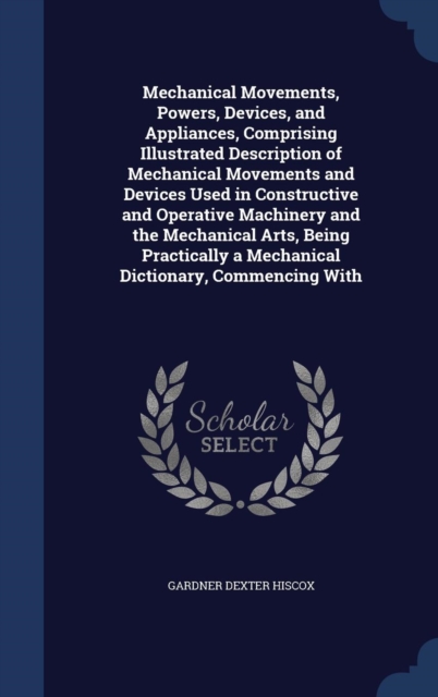 Mechanical Movements, Powers, Devices, and Appliances, Comprising Illustrated Description of Mechanical Movements and Devices Used in Constructive and Operative Machinery and the Mechanical Arts, Bein, Hardback Book