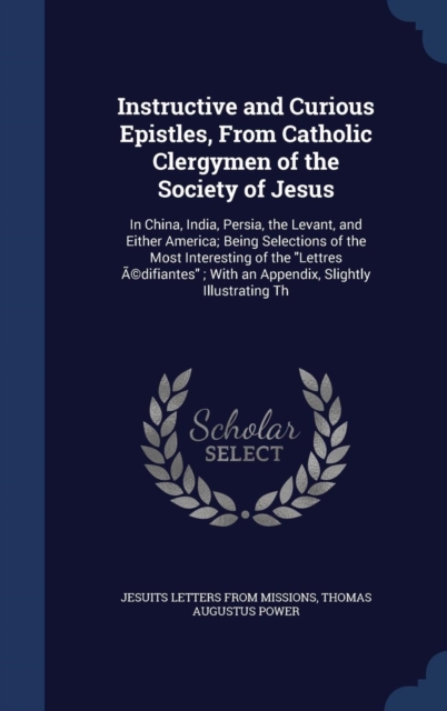 Instructive and Curious Epistles, from Catholic Clergymen of the Society of Jesus : In China, India, Persia, the Levant, and Either America; Being Selections of the Most Interesting of the Lettres Edi, Hardback Book