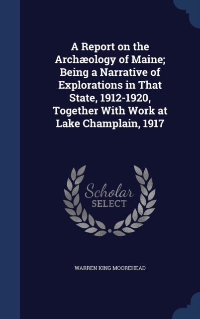 A Report on the Archaeology of Maine; Being a Narrative of Explorations in That State, 1912-1920, Together with Work at Lake Champlain, 1917, Hardback Book