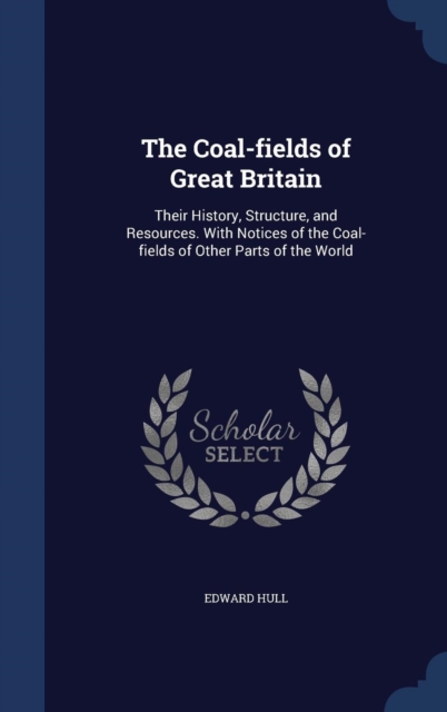 The Coal-Fields of Great Britain : Their History, Structure, and Resources. with Notices of the Coal-Fields of Other Parts of the World, Hardback Book