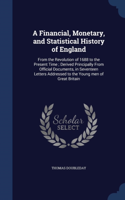 A Financial, Monetary, and Statistical History of England : From the Revolution of 1688 to the Present Time; Derived Principally from Official Documents, in Seventeen Letters Addressed to the Young Me, Hardback Book