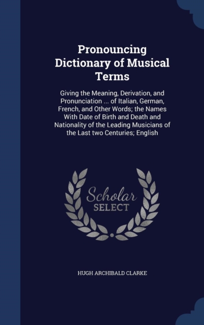 Pronouncing Dictionary of Musical Terms : Giving the Meaning, Derivation, and Pronunciation ... of Italian, German, French, and Other Words; The Names with Date of Birth and Death and Nationality of t, Hardback Book