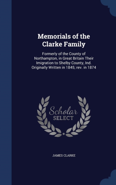 Memorials of the Clarke Family : Formerly of the County of Northampton, in Great Britain Their Imigration to Shelby County, Ind. Originally Written in 1845; REV. in 1874, Hardback Book