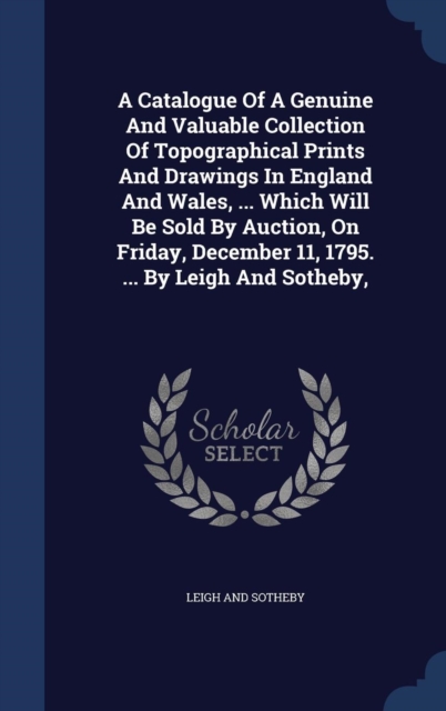 A Catalogue of a Genuine and Valuable Collection of Topographical Prints and Drawings in England and Wales, ... Which Will Be Sold by Auction, on Friday, December 11, 1795. ... by Leigh and Sotheby,, Hardback Book