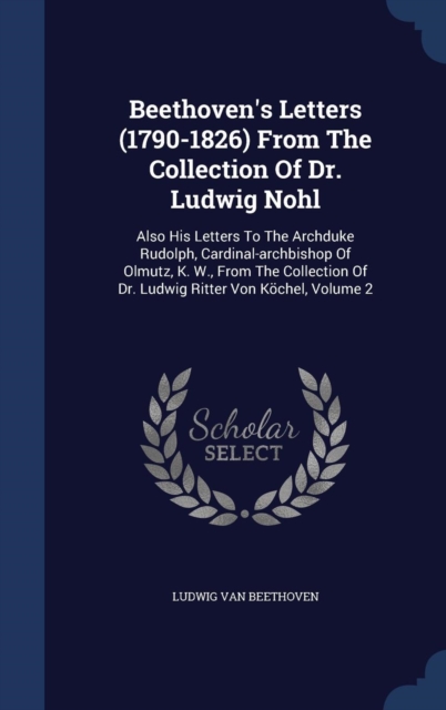 Beethoven's Letters (1790-1826) from the Collection of Dr. Ludwig Nohl : Also His Letters to the Archduke Rudolph, Cardinal-Archbishop of Olmutz, K. W., from the Collection of Dr. Ludwig Ritter Von Ko, Hardback Book