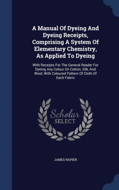 A Manual of Dyeing and Dyeing Receipts, Comprising a System of Elementary Chemistry, as Applied to Dyeing : With Receipts for the General Reader for Dyeing Any Colour on Cotton, Silk, and Wool, with C, Hardback Book