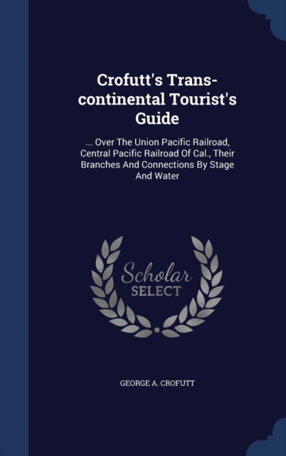 Crofutt's Trans-Continental Tourist's Guide : ... Over the Union Pacific Railroad, Central Pacific Railroad of Cal., Their Branches and Connections by Stage and Water, Hardback Book
