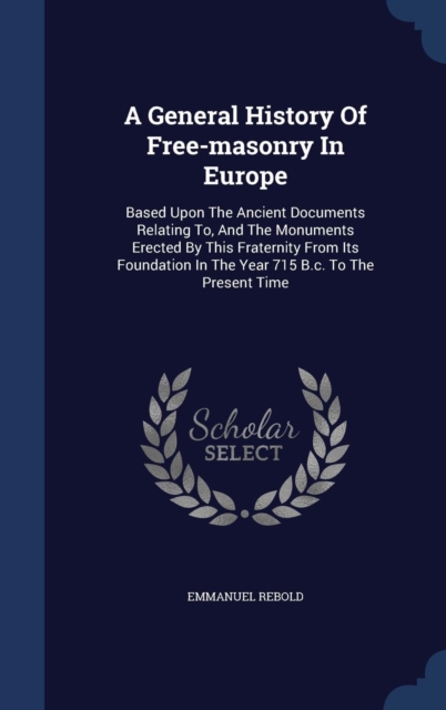 A General History of Free-Masonry in Europe : Based Upon the Ancient Documents Relating To, and the Monuments Erected by This Fraternity from Its Foundation in the Year 715 B.C. to the Present Time, Hardback Book