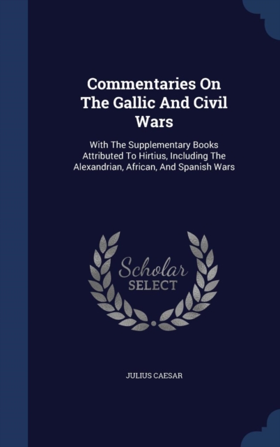 Commentaries on the Gallic and Civil Wars : With the Supplementary Books Attributed to Hirtius, Including the Alexandrian, African, and Spanish Wars, Hardback Book