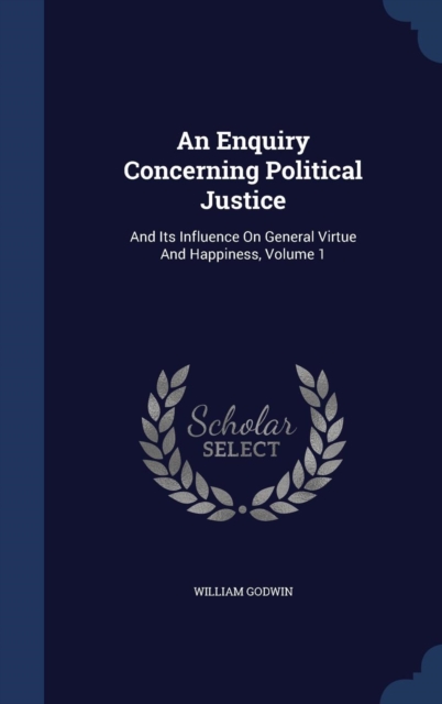 An Enquiry Concerning Political Justice : And Its Influence on General Virtue and Happiness; Volume 1, Hardback Book