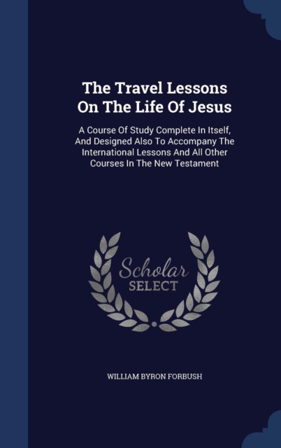 The Travel Lessons on the Life of Jesus : A Course of Study Complete in Itself, and Designed Also to Accompany the International Lessons and All Other Courses in the New Testament, Hardback Book