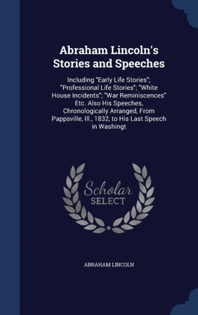 Abraham Lincoln's Stories and Speeches : Including Early Life Stories; Professional Life Stories; White House Incidents; War Reminiscences Etc. Also His Speeches, Chronologically Arranged, from Pappsv, Hardback Book