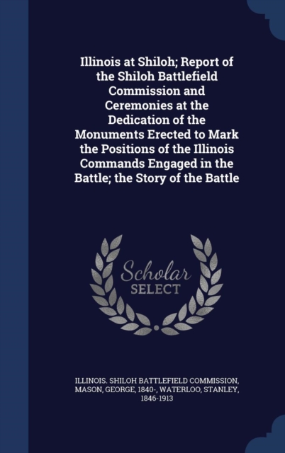 Illinois at Shiloh; Report of the Shiloh Battlefield Commission and Ceremonies at the Dedication of the Monuments Erected to Mark the Positions of the Illinois Commands Engaged in the Battle; The Stor, Hardback Book