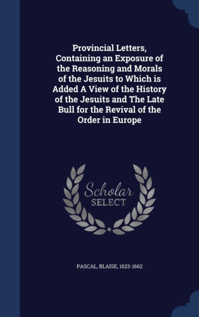 Provincial Letters, Containing an Exposure of the Reasoning and Morals of the Jesuits to Which Is Added a View of the History of the Jesuits and the Late Bull for the Revival of the Order in Europe, Hardback Book