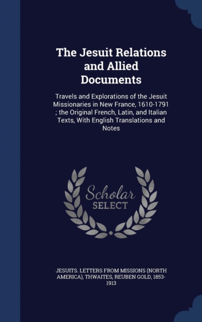 The Jesuit Relations and Allied Documents : Travels and Explorations of the Jesuit Missionaries in New France, 1610-1791; The Original French, Latin, and Italian Texts, with English Translations and N, Hardback Book