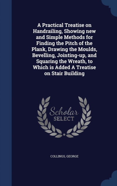 A Practical Treatise on Handrailing, Showing New and Simple Methods for Finding the Pitch of the Plank, Drawing the Moulds, Bevelling, Jointing-Up, and Squaring the Wreath, to Which Is Added a Treatis, Hardback Book