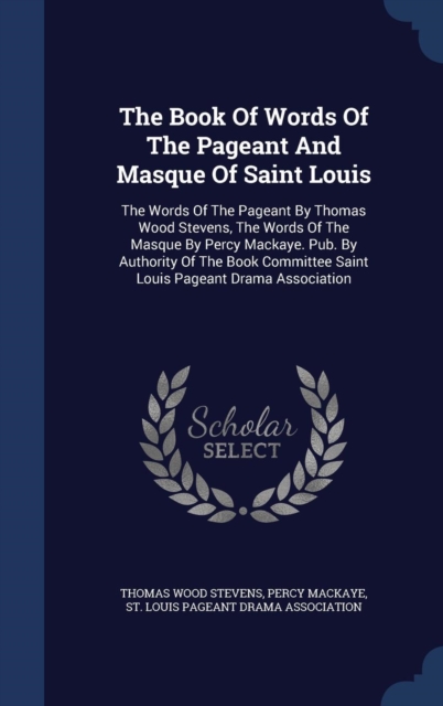 The Book of Words of the Pageant and Masque of Saint Louis : The Words of the Pageant by Thomas Wood Stevens, the Words of the Masque by Percy Mackaye. Pub. by Authority of the Book Committee Saint Lo, Hardback Book