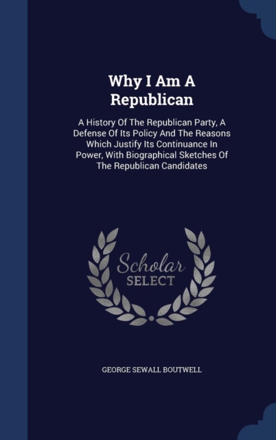 Why I Am a Republican : A History of the Republican Party, a Defense of Its Policy and the Reasons Which Justify Its Continuance in Power, with Biographical Sketches of the Republican Candidates, Hardback Book