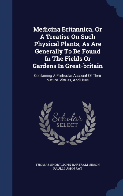 Medicina Britannica, or a Treatise on Such Physical Plants, as Are Generally to Be Found in the Fields or Gardens in Great-Britain : Containing a Particular Account of Their Nature, Virtues, and Uses, Hardback Book
