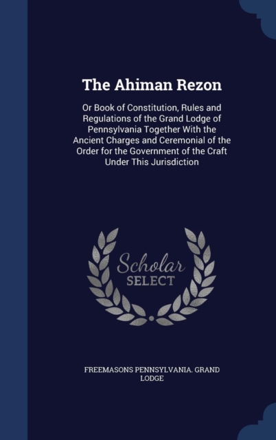 The Ahiman Rezon : Or Book of Constitution, Rules and Regulations of the Grand Lodge of Pennsylvania Together with the Ancient Charges and Ceremonial of the Order for the Government of the Craft Under, Hardback Book