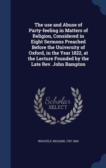The Use and Abuse of Party-Feeling in Matters of Religion, Considered in Eight Sermons Preached Before the University of Oxford, in the Year 1822, at the Lecture Founded by the Late REV. John Bampton, Hardback Book