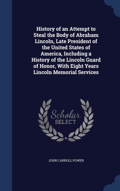 History of an Attempt to Steal the Body of Abraham Lincoln, Late President of the United States of America, Including a History of the Lincoln Guard of Honor, with Eight Years Lincoln Memorial Service, Hardback Book