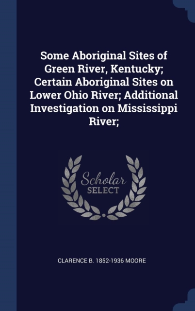 Some Aboriginal Sites of Green River, Kentucky; Certain Aboriginal Sites on Lower Ohio River; Additional Investigation on Mississippi River;, Hardback Book
