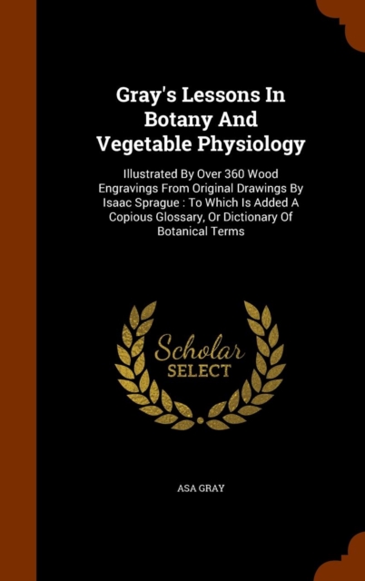 Gray's Lessons in Botany and Vegetable Physiology : Illustrated by Over 360 Wood Engravings from Original Drawings by Isaac Sprague: To Which Is Added a Copious Glossary, or Dictionary of Botanical Te, Hardback Book