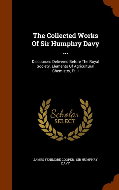 The Collected Works of Sir Humphry Davy ... : Discourses Delivered Before the Royal Society. Elements of Agricultural Chemistry, PT. I, Hardback Book