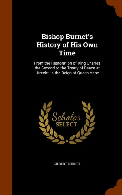 Bishop Burnet's History of His Own Time : From the Restoration of King Charles the Second to the Treaty of Peace at Utrecht, in the Reign of Queen Anne, Hardback Book