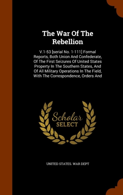 The War of the Rebellion : V.1-53 [Serial No. 1-111] Formal Reports, Both Union and Confederate, of the First Seizures of United States Property in the Southern States, and of All Military Operations, Hardback Book