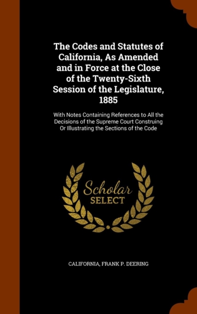 The Codes and Statutes of California, as Amended and in Force at the Close of the Twenty-Sixth Session of the Legislature, 1885 : With Notes Containing References to All the Decisions of the Supreme C, Hardback Book