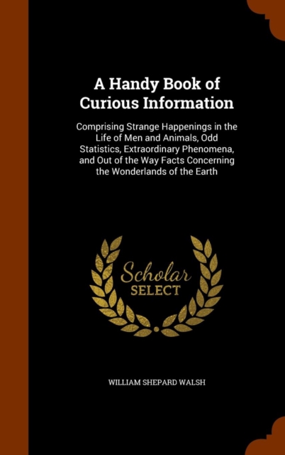A Handy Book of Curious Information : Comprising Strange Happenings in the Life of Men and Animals, Odd Statistics, Extraordinary Phenomena, and Out of the Way Facts Concerning the Wonderlands of the, Hardback Book