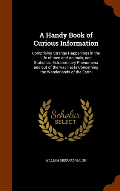 A Handy Book of Curious Information : Comprising Strange Happenings in the Life of Men and Animals, Odd Statistics, Extraordinary Phenomena and Out of the Way Facts Concerning the Wonderlands of the E, Hardback Book