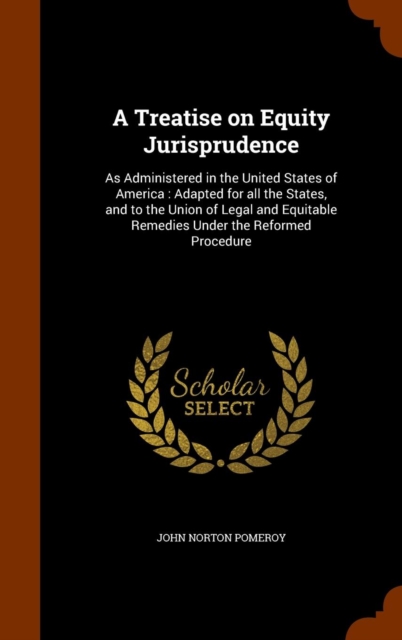 A Treatise on Equity Jurisprudence : As Administered in the United States of America: Adapted for All the States, and to the Union of Legal and Equitable Remedies Under the Reformed Procedure, Hardback Book