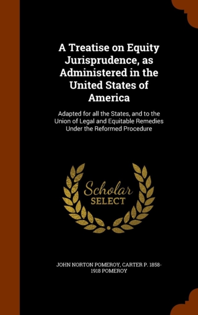 A Treatise on Equity Jurisprudence, as Administered in the United States of America : Adapted for All the States, and to the Union of Legal and Equitable Remedies Under the Reformed Procedure, Hardback Book