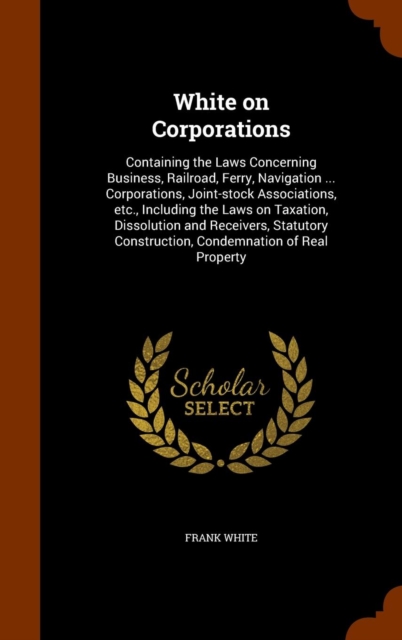 White on Corporations : Containing the Laws Concerning Business, Railroad, Ferry, Navigation ... Corporations, Joint-Stock Associations, Etc., Including the Laws on Taxation, Dissolution and Receivers, Hardback Book