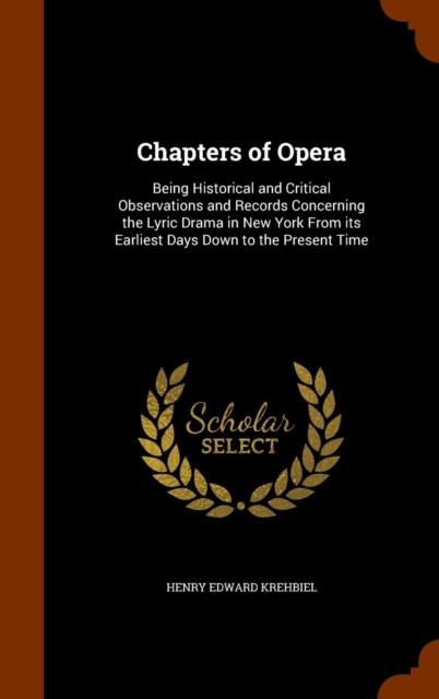 Chapters of Opera : Being Historical and Critical Observations and Records Concerning the Lyric Drama in New York from Its Earliest Days Down to the Present Time, Hardback Book