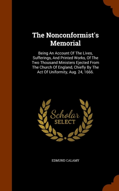 The Nonconformist's Memorial : Being an Account of the Lives, Sufferings, and Printed Works, of the Two Thousand Ministers Ejected from the Church of England, Chiefly by the Act of Uniformity, Aug. 24, Hardback Book
