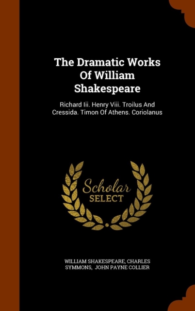 The Dramatic Works of William Shakespeare : Richard III. Henry VIII. Troilus and Cressida. Timon of Athens. Coriolanus, Hardback Book