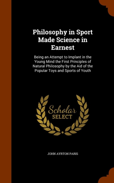 Philosophy in Sport Made Science in Earnest : Being an Attempt to Implant in the Young Mind the First Principles of Natural Philosophy by the Aid of the Popular Toys and Sports of Youth, Hardback Book