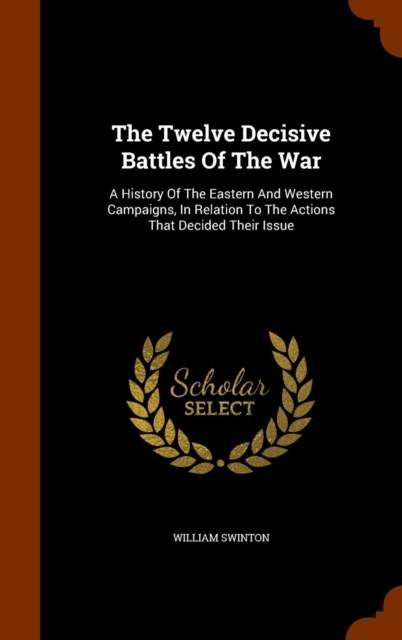 The Twelve Decisive Battles of the War : A History of the Eastern and Western Campaigns, in Relation to the Actions That Decided Their Issue, Hardback Book
