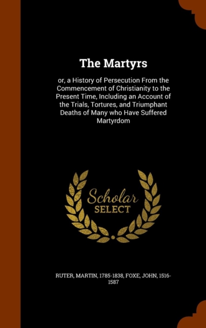 The Martyrs : Or, a History of Persecution from the Commencement of Christianity to the Present Time, Including an Account of the Trials, Tortures, and Triumphant Deaths of Many Who Have Suffered Mart, Hardback Book