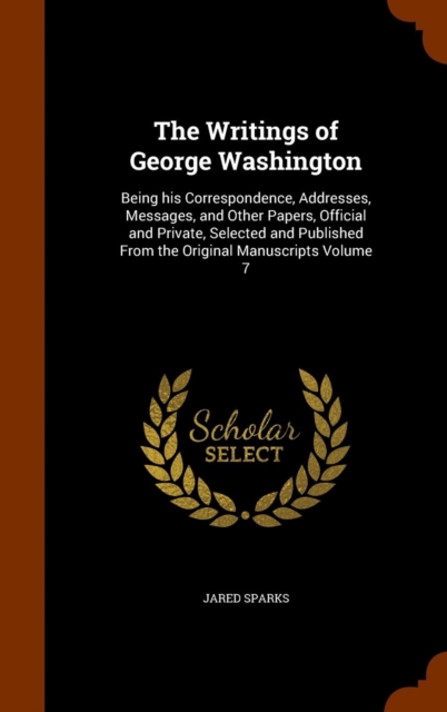 The Writings of George Washington : Being His Correspondence, Addresses, Messages, and Other Papers, Official and Private, Selected and Published from the Original Manuscripts Volume 7, Hardback Book