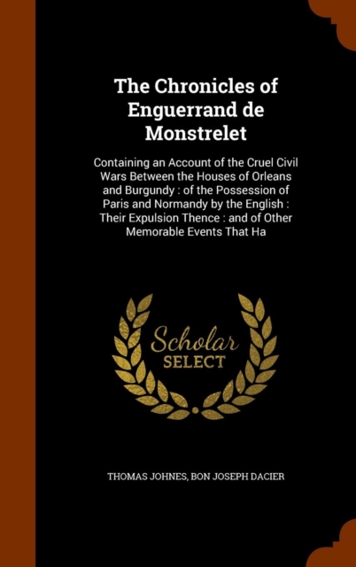 The Chronicles of Enguerrand de Monstrelet : Containing an Account of the Cruel Civil Wars Between the Houses of Orleans and Burgundy: Of the Possession of Paris and Normandy by the English: Their Exp, Hardback Book