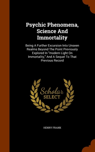 Psychic Phenomena, Science and Immortality : Being a Further Excursion Into Unseen Realms Beyond the Point Previously Explored in Modern Light on Immortality, and a Sequel to That Previous Record, Hardback Book