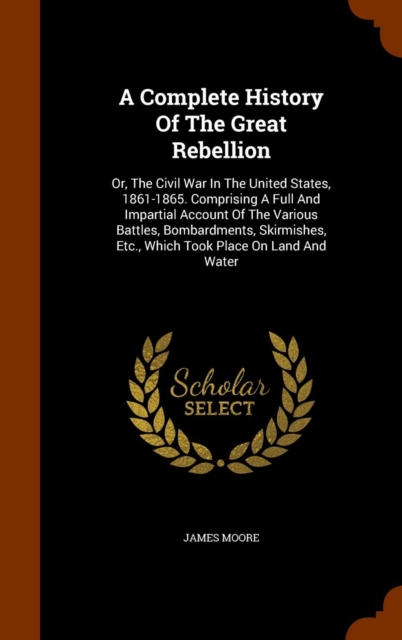 A Complete History of the Great Rebellion : Or, the Civil War in the United States, 1861-1865. Comprising a Full and Impartial Account of the Various Battles, Bombardments, Skirmishes, Etc., Which Too, Hardback Book
