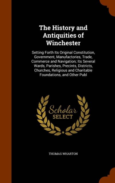 The History and Antiquities of Winchester : Setting Forth Its Original Constitution, Government, Manufactories, Trade, Commerce and Navigation; Its Several Wards, Parishes, Precints, Districts, Church, Hardback Book