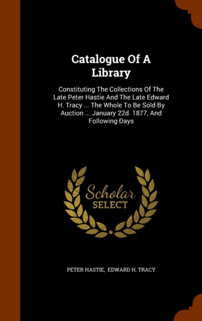 Catalogue of a Library : Constituting the Collections of the Late Peter Hastie and the Late Edward H. Tracy ... the Whole to Be Sold by Auction ... January 22d. 1877, and Following Days, Hardback Book